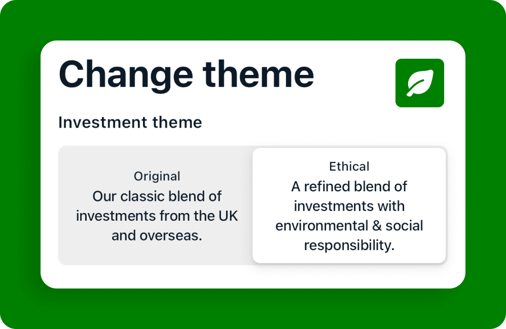 We offer two investment themes, Original and Ethical. The Original theme is described as being our classic blend of investments from the UK and overseas. The Ethical theme is described as a refined blend of investments with environmental and social responsibility.